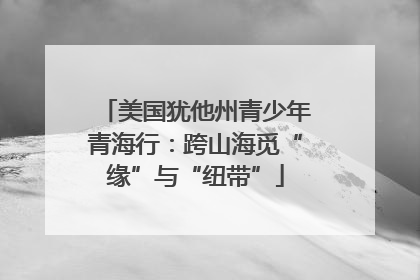 美国犹他州青少年青海行：跨山海觅“缘”与“纽带”